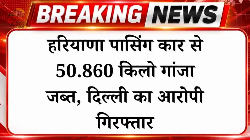 हरियाणा पासिंग कार से 50.860 किलो गांजा जब्त, दिल्ली का आरोपी गिरफ्तार